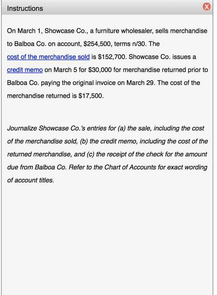 Instructions On March 1, Showcase Co., a furniture wholesaler, sells merchandise to Balboa Co. on account, $254,500, terms n/30. The cost of the merchandise sold is $152,700. Showcase Co. issues a credit memo on March 5 for $30,000 for merchandise returned prior to Balboa Co. paying the original invoice on March 29. The cost of the merchandise returned is $17,500. Journalize Showcase Co.s entries for (a) the sale, including the cost of the merchandise sold, (b) the credit memo, including the cost of the returned merchandise, and (c) the receipt of the check for the amount due from Balboa Co. Refer to the Chart of Accounts for exact wording of account titles.