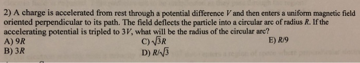 2) A charge is accelerated from rest through a potential difference V and then enters a uniform magnetic field oriented perpe