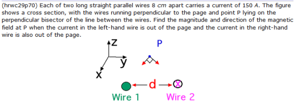 (hrwc29p70) Each of two long straight parallel wires 8 cm apart carries a current of 150 A. The figure shows a cross section, with the wires running perpendicular to the page and point P lying on the field at P when the current in the left-hand wire is out of the page and the current in the right-hand wire is also out of the page. Wire 1 Wire 2