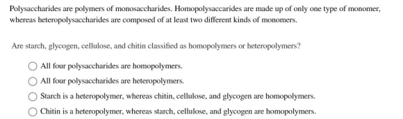 Polysaccharides are polymers of monosaccharides. Homopolysaccarides are made up of only one type of monomer, whereas heteropo