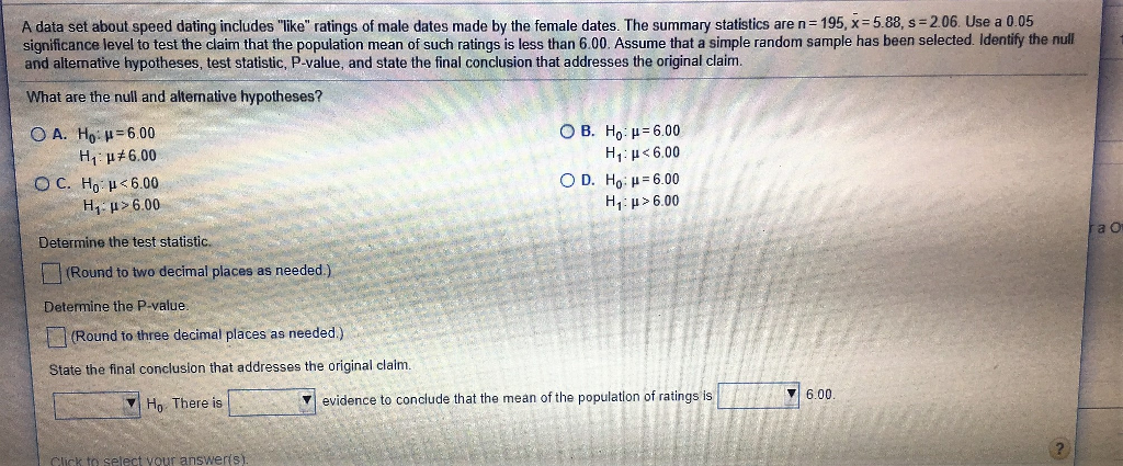 A data set about speed dating includes like ratings of male dates made by the female dates. The summary statistics are n= 195, x= 5.88, s= 2.06. Use a 0.05 significance level to test the claim that the population mean of such ratings is less than 6.00. Assume that a simple random sample has been selected. Identify the null and alternative hypotheses, test statistic, P.value, and state the final conclusion that addresses the original claim. What are the null and alternative hypotheses? O A. Ho-p=6.00 OB. Ho-= 6.00 H - p+6.00 Hy: <6.00 OC. H, <6.00 OD. Ho: p= 6.00 H, p>6.00 Hy: p> 6.00 Determine the test statistic. (Round to two decimal places as needed.). Determine the P-value. (Round to three decimal places as needed.) State the final conclusion that addresses the original claim. Ho There is V evidence to conclude that the mean of the population of ratings is TA 76.00. alert your answerist