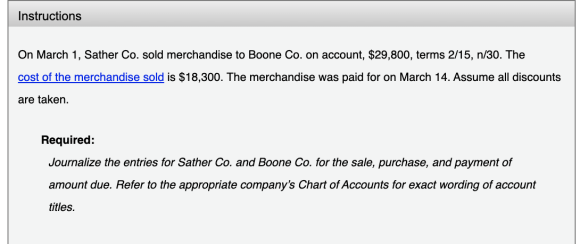 Instructions On March 1, Sather Co. sold merchandise to Boone Co. on account, $29,800, terms 2/15, n/30. The cost of the merc
