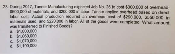 23. During 2017, Tanner Manufacturing expected Job No. 26 to cost $300,000 of overhead, $500,000 of materials, and $200,000 in labor. Tanner applied overhead based on direct labor cost. Actual production required an overhead cost of $290,000, $550,000 in materials used, and $220,000 in labor. All of the goods were completed. What amount was transferred to Finished Goods? a. $1,000,000 b. $1,060,000 c. $1,070,000 d. $1,100,000