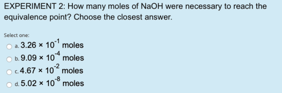 EXPERIMENT 2: How many moles of NaOH were necessary to reach the equivalence point? Choose the closest answer. Select one: a.