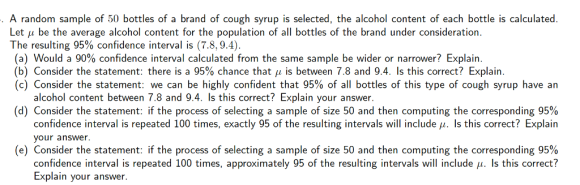 A random sample of 50 bottles of a brand of cough syrup is selected, the alcohol content of each bottle is calculated Let u be the average alcohol content for the population of all bottles of the brand under consideration. The resulting 95% confidence interval is (78.94) (a) Would a 90% confidence interval calculated from the same sample be wider or narrower? Explain. (b) Consider the statement: there is a 95% chance that is between 7.8 and 9.4. Is this correct? Explain. (c) Consider the statement: we can be highly confident that 95% of all bottles of this type of cough syrup have an alcohol content between 7.8 and 9.4. Is this correct? Explain your answer (d) Consider the statement: if the process of selecting a sample of size 50 and then computing the corresponding 95% confidence interval is repeated 100 times, exactly 95 of the resulting intervals will include μ. Is this correct? Explain your answer (e) Consider the statement: if the process of selecting a sample of size 50 and then computing the corresponding 95% confidence interval is repeated 100 times, approximately 95 of the resulting intervals will include u. Is this correct? Explain your answer.