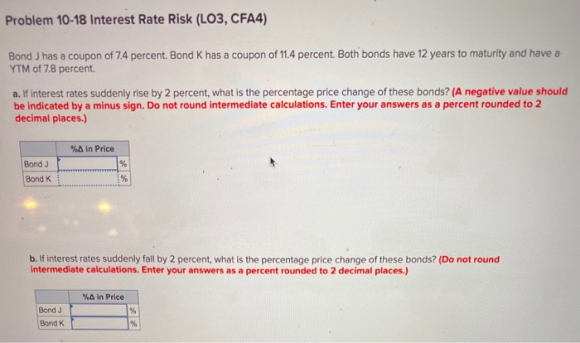 Problem 10-18 Interest Rate Risk (LO3, CFA4) Bond J has a coupon of 7.4 percent. Bond K has a coupon of 11.4 percent. Both bo