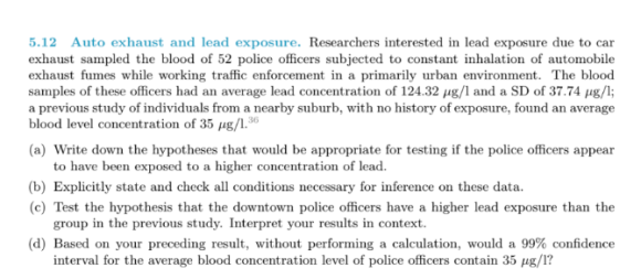 5.12 Auto exhaust and lead exposure. Researchers interested in lead exhaust sampled the blood of 52 police officers subjected to constant inhalation of automobile exhaust fumes while working traffic enforcement in a primarily urban environment. The blood samples of these officers had an average lead concentration of 124.32 μg/l and a SD of 37.74 μg/l; a previous study of individuals from a nearby suburb, with no history of exposure, found an average blood level concentration of 35 ㎍/1.36 exposure due to car (a) Write down the hypotheses that would be appropriate for testing if the police officers appear to have been exposed to a higher concentration of lead. (b) Explicitly state and check all conditions necessary for inference on these data. (c) Test the hypothesis that the downtown police officers have a higher lead exposure than the group in the previous stu dy. Interpret your results in context (d) Based on your preceding result, without performing a calculation, would a 99% confidence interval for the average blood concentration level of police officers contain 35 μg/l?