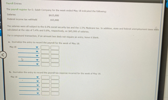 Payroll Entries The payroll register for D. Salah Company for the week ended May 18 indicated the following: Salaries $615,00