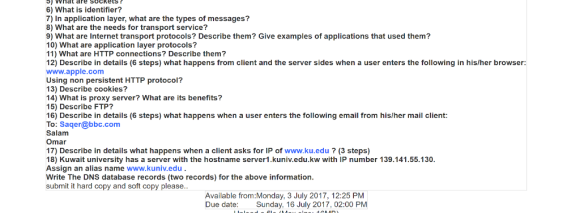 ) what are Sockets 6) What is identifier? 7) In application layer, what are the types of messages? 8) What are the needs for transport service? 9) What are Internet transport protocols? Describe them? Give examples of applications that used them? 10) What are application layer protocols? 11) What are HTTP connections? Describe them? 12) Describe in details (6 steps) what happens from client and the server sides when a user enters the following in his/her browser: www.apple.com Using non persistent HTTP protocol? 13) Describe cookies? 14) What is proxy server? What are its benefits? 15) Describe FTP? 16) Describe in details (6 steps) what happens when a user enters the following email from his/her mail client: To: Saqer@bbc.com Salam Omar 17) Describe in details what happens when a client asks for IP of www.ku.edu? (3 steps) 18) Kuwait university has a server with the hostname server1.kuniv.edu.kw with IP number 139.141.55.130 Assign an alias name www.kuniv.edu Write The DNS database records (two records) for the above information submit it hard copy and soft copy please Available from:Monday, 3 July 2017, 12:25 PM Due date Sunday, 16 July 2017, 02:00 PM