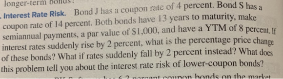 longer-term bonus. S Interest Rate Risk. Bond J has a coupon rate of 4 percent. Bond Shad coupon rate of 14 percent. Both bon