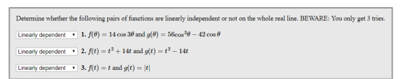 Determine whether the following pairs of functions are linearly independent or not on the whole real line. BEWARE: You only get 3 tries. Linearly dependent 1. f(9) = 14 cos 39 and g(9) = 56cosag-42 cos θ Linearly dependent 2. f(t) = t 2 + 14t and g(t) = t 2-14t ndent v