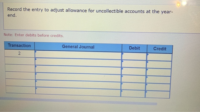 Record the entry to adjust allowance for uncollectible accounts at the year- end. Note: Enter debits before credits. Transact