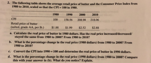 2. The following table shows the average retail price of butter and the Consumer Price Index from 1980 to 2010, scaled so that the CPI 100 in 1980. CPI Retail price of butter (salted, grade AA, per lb.) 1980 1990 2000 2010 100 158.56 208.98 218.06 $2.88 $1.88 $1.99 $2.52 a. Calculate the real price of butter in 1980 dollars. Has the real price increased/decreased/ stayed the same from 1980 to 2000? From 1980 to 2010? b. What is the percentage change in the real price (1980 dollars) from 1980 to 2000? From 1980 to 2010? c. Convert the CPI into 1990- 100 and determine the real price of butter in 1990 dollars. d. What is the percentage change in the real price (1990 dollars) from 1980 to 2000? Compare this with your answer in (b). What do you notice? Explain.