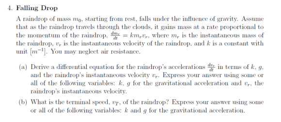 4. Falling Drop A raindrop of mass mo, starting from rest, falls under the influence of gravity. Assume that as the raindrop travels through the clouds, it gains mass at a rate proportional to the momentuin of the raindrop, ddtr kmrử,, where mr ls the instantaneous mass of the raindrop, vr is the instantaneous velocity of the raindrop, and k is a constant with unit [m-1]. You may neglect air resistance (a) Derive a differential equation for the raindrops accelerations d in terms of k, g. and the raindrops instantaneous velocity vr. Express your answer using some or all of the following variables: k, g for the gravitational acceleration and vr, the raindrops instantaneous velocity. (b) What is the terminal speed, vT, of the raindrop? Express your answer using some or all of the following variables: k and g for the gravitational acceleration.