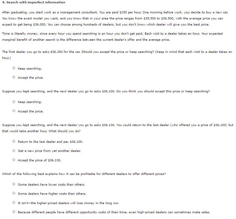 4. Search with imperfect information After graduating, you start work as a management consultant. You are paid $150 per hour one morning before work, you decide to buy a new car. $35,500 to $36,500 with the You know the exact model you w nd you know that in your area the price ranges from average price ant, a you can expect to get being $36,000. You can choose among hundreds of dealers, but you dont know which dealer will give you the best price. Time is literally money, since every hour you spend searching is an hour you dont get paid. Each visit to a dealer takes an hour Your expected marginal benefit of another search is the difference between the current dealers offer and the average price. to asks $36,300 for the c Should you The first dealer pt the price or keep searching? (Keep in mind that each visit to a dealer takes an you go hour O Keep searching O Accept the price. to asks $36,100. Do you think you should accept this price or keep searching? Suppose you kept searching, a nd the next dealer you go O Keep searching O Accept the price. Suppose you kept searching, a nd the next dealer to asks $36,130. You could return to the last dealer (who offered you a price of $36,100) but you go that would take another hour What should you do? O Return to the last dealer and pay $36,100. O Get a new price from yet another dealer O Accept the price of $36,130 which of the following best explains how it can be profitable for different dealers to offer different prices O Some dealers have lower costs than others. O Some dealers have higher costs than others It he higher-priced dealers will lose money in the long run isnt-t O Because different people have different opportunity costs of their time, even high-priced dealers can sometimes make sales