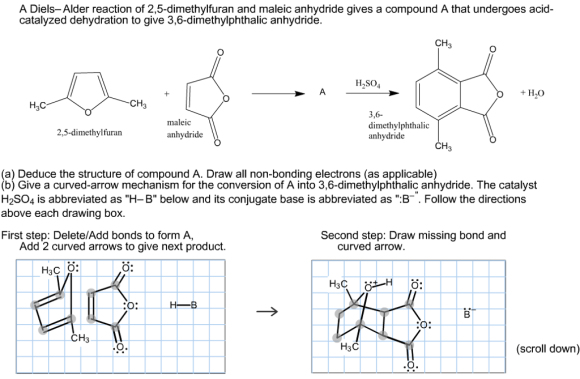 A Diels-Alder reaction of 2,5-dimethylfuran and maleic anhydride gives a compound A that undergoes acid- catalyzed dehydration to give 3,6-dimethylphthalic anhydride. CH H2SO4 H2O CH H2C 3,6 maleic dimethylphthalic 2,5-dimethylfuran anhydride anhydride CH (a) Deduce the structure of compound A. Draw all non-bonding electrons (as applicable) (b) Give a curved-arrow mechanism for the conversion of A into 3,6-dimethylphthalic anhydride. The catalyst H2SO4 is abbreviated as H-B below and its conjugate base is abbreviated as B Follow the directions above each drawing box. First step: Delete/Add bonds to form A, Second step: Draw missing bond and Add 2 curved arrows to give next product curved arrow H3C O: O: H B. O: CH H3C (scroll down)