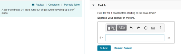 Review|Constants | Periodic Table PartA A car traveling at 34 m/s runs out of gas while traveling up a 9.0 slope How far will it coast before starting to roll back down? Express your answer in meters. Submit