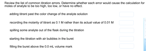 Review the list of common titration errors. Determine whether each error would cause the calculation for moles of analyte to be too high, too low, or have no effect. adding titrant past the color change of the analyte solution recording the molarity of titrant as 0.1 M rather than its actual value of 0.01 M spilling some analyte out of the flask during the titration starting the titration with air bubbles in the buret filling the buret above the 0.0 mL volume mark ml