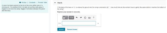 I Review | Constants | Pericdic Table Part A A pianc has been pusned to the top of the ramp at the back of a moving van. The workers think it is safe, but as they walk away it begins to roll down the ramp. Neglect the friction beween the piano and the ramp. It the back of the truck is 1.5 m above the ground and the ramp is inclined a: 28, how much time do the workers have to get to the piano betore it reaches the bottom ot the ramp? Express your answer in seconds. Submit