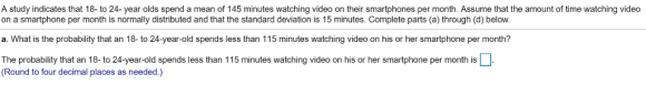 A study indicates that 18- to 24- year olds spend a mean of 145 minutes watching video on their smartphones per month. Assume that the amount of time watching video on a smartphone per month is normally distributed and that the standard deviation is 15 minutes. Complete parts (a) through (d) below. a. What is the probability that an 18- to 24-year-old spends less than 115 minutes watching video on his or her smartphone per month? The probability that an 18- to 24-year-old spends less than 115 minutes watching video on his or her smartphone per month is (Round to four decimal places as needed.)