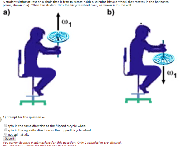 A student sitting at rest on a chair that is free to rotate holds a spinning bicycle wheel that rotates in the horizontal plane, shown in a). When the student flips the bicycle wheel over, as shown in b), he will a) b) C1) α) 1) Prompt for the quostion.. spin in the same direction as the flipped bicycle wheel. spin in the opposite direction as the flipped bicycle wheel nul spinn al all Submit You currently have 0 submissions for this question. Only 2 submission are allowed.