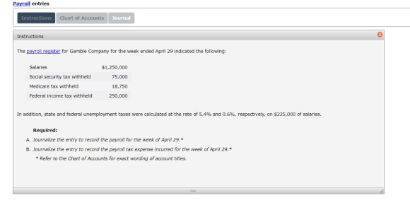 Payroll entries Instructions Char of Accounts Journal Instructions The payroll reaister for Gamble Company for the week ended April 29 indicated the following Salaries Social security tax withheld Medicare tax withheld Federal income tax withheld $1,250,000 75,000 18,750 250,000 In addition, state and federal unemployment taxes were calculated at the rate of 5.4% and 0.6%, respectively, on $225,000 of salaries. Required: A. Journalize the entry to record the payroll for the week of April 29. B. Journalize the entry to record the payroll tax expense incurred for the week of April 29.* Refer to the Chart of Accounts for exact wording of account titles.