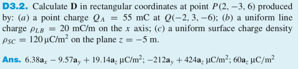 D3.2. Calculate D in rectangular coordinates at point P(2, -3, 6) produced by: (a) a point charge QA-55 mC at Q(-2, 3, -6); (b a uniform line charge ?LB 20 mC/m on the x axis; (c) a uniform surface charge density Psc 120 ?C/ m on the plane z =-5 m