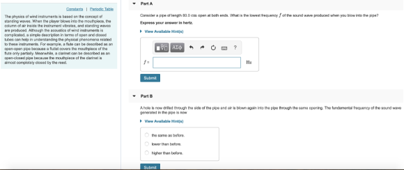 Part A Table Consider a pipe of length 80.0 cm open at both ends. What is the lowest frequency f of the sound wave produced when you blow into the pipe? The physics of wind instruments is based on the concept of standing waves. When the player blows into the mouthpiece, the column of air inside the instrument vibrates, and standing waves are produced. Although the acoustics of wind instruments is complicated, a simple description in terms of open and closed tubes can help in understanding the physical phenomena related to these instruments. For example, a flute can be described as an open-open pipe because a flutist covers the mouthpiece of the flute only partially. Meanwhile, a clarinet can be described as an open-closed pipe because the mouthpiece of the clarinet is almost completely closed by the reed Express your answer in hertz View Available Hint(s) f- Hz Submit Part B A hole is now drilled through the side of the pipe and air is blown again into the pipe through the same opening. The fundamental frequency of the sound wave generated in the pipe is now View Available Hint(s) the same as before. lower than before higher than before. Submit
