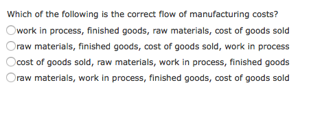 Which of the following is the correct flow of manufacturing costs? work in process, finished goods, raw materials, cost of goods sold raw materials, finished goods, cost of goods sold, work in process cost of goods sold, raw materials, work in process, finished goods raw materials, work in process, finished goods, cost of goods sold