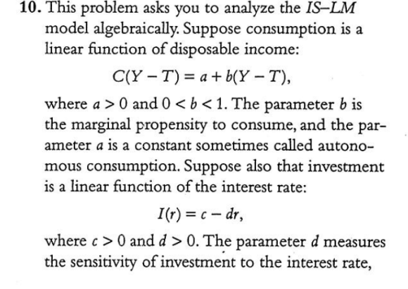 10. This problem asks you to analyze the IS-LM model algebraically. Suppose consumption is a linear function of disposable in
