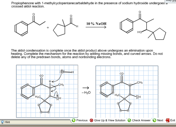 Propiophenone with 1-methylcyclopentanecarbaldehyde in the presence of sodium hydroxide undergoes a crossed aldol reaction. 10 NaOH The aldol condensation is complete once the aldol product above undergoes an elimination upon heating. Complete the mechanism for the reaction by adding missing bonds, and curved arrows. Do not delete any of the predrawn bonds, atoms and nonbonding electrons H2O Previous Give Up & View solution Check Answer Next Exit Hint