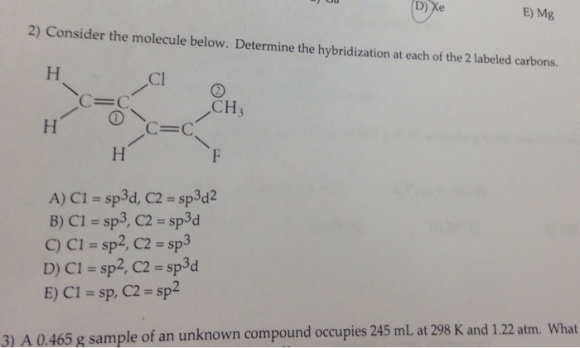 E) Mg 2) Consider the molecule below. Determine the hybridization at each of the 2 labeled carbons. C-C CH3 A) CI = sp3d, C2 = sp3d2 B) C1 = sp3, C2 = sp3d C) CI = sp2, C2 = sp3 D) CI = sp2, C2 = sp3d E) CI = sp, C2-sp2 What 3) A 0.465 g sample of an unknown compound occupies 245 mL at 298 K and 1.22 atm