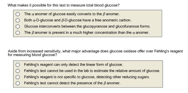 What makes it possible for this test to measure total blood glucose? O The α anomer of glucose easily converts to the β anomer. Both α-D-glucose and B-D-glucose have a free anomeric carbon Glucose interconverts between the glucopyranose and glucofuranose forms. The β anomer is present in a much higher concentration than the α anomer. O Aside from increased sensitivity, what major advantage does glucose oxidase offer over Fehlings reagent for measuring blood glucose? O O O O Fehlings reagent can only detect the linear form of glucose. Fehlings test cannot be used in the lab to estimate the relative amount of glucose. Fehlings reagent is not specific to glucose, detecting other reducing sugars. Fehlings test cannot detect the presence of the β anomer.