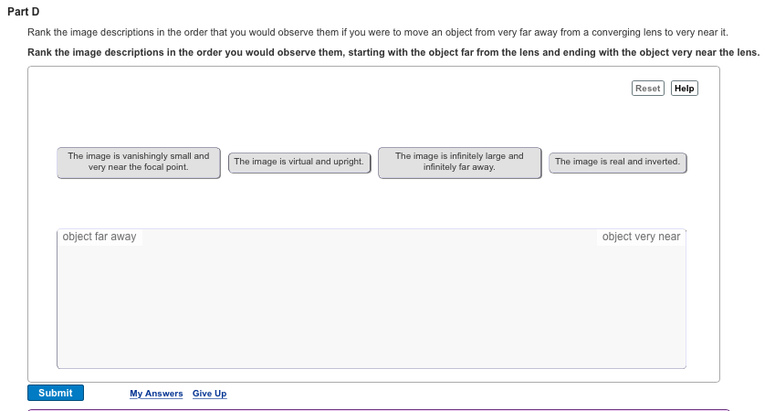 Part D Rank the image descriptions in the order that you would observe them if you were to move an object from very far away from a converging lens to very near it. Rank the image descriptions in the order you would observe them, starting with the object far from the lens and ending with the object very near the lens. Reset Help The image is vanishingly small and The image is infinitely large and The image is virtual and upright. The image is real and inverted very near the focal point. infinitely far away. object far away object very near Submit My Answers Give U