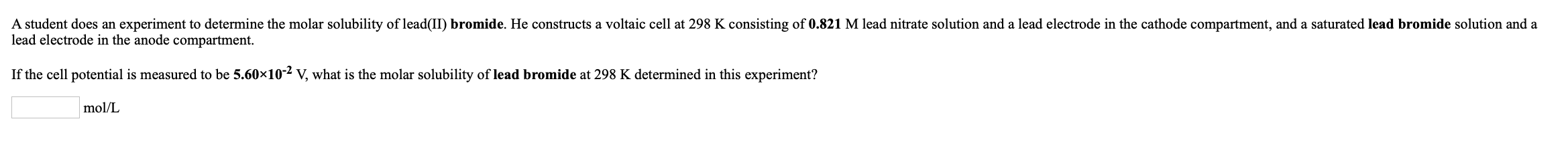 A student does an experiment to determine the molar solubility of lead(II) bromide. He constructs a voltaic cell at 298 K con