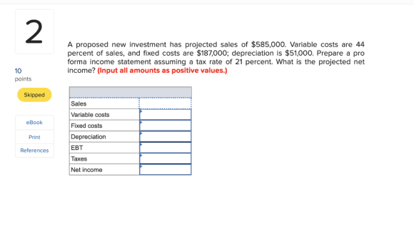 A proposed new investment has projected sales of $585,000. Variable costs are 44 percent of sales, and fixed costs are $187,0