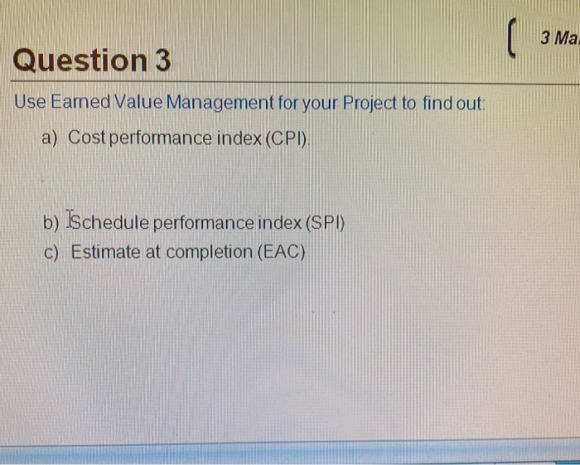 ( зма Question 3 Use Eamed Value Management for your Project to find out: a) Cost performance index (CPI) b) Schedule perform
