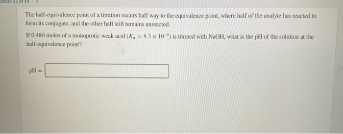 stion 12 of 14 The half-equivalence point of a titration occurs half way to the equivalence point, where half of the analyte