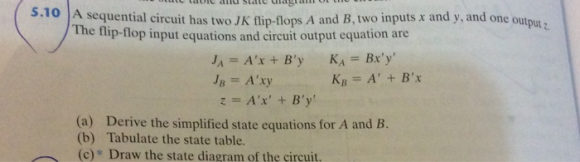 S.10 A sequential circuit has two JK flip-flops A and B, two inputs r and y, and one outpu. The flip-flop input equations and circuit output equation are KB A+ B (a) Derive the simplified state equations for A and B. (b) Tabulate the state table. (c) Draw the state diagram of the çircuit.