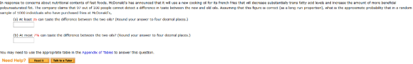 In response to concems about nutritional contents of fast foods, McDonalds has announced that It will use a new cooking oll for Its french fres that will decrease substantialy trans fatty acd levels and Increase the amount of more beneficial polyunsaturated fat. Thc company claims that 97 out of 100 pcoplc cannot detect a differencın taste between the ncw and old Ols Assuming that this figurc correct as a long run proportion what IS thc approarnatc probabil ty that in sample of 1000 iricliviluas o have purchased ries a McDonads random (a) At least 35 can taste the differcnce betwcen the two ailst (Round your answer to four decimal placcs.) (b) At most 7% can taste the difference between the two ols? Round your answer to four decimal laces. .) You may need to use the approprlate table In the Appendix of Tables to answer this question. Need Help? Read It Talk to a Tutor