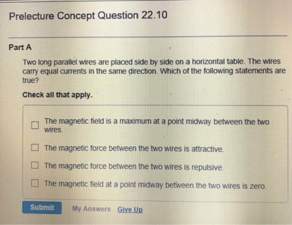 Prelecture Concept Question 22.10 Part A Two long parallel wires are placed side by side on a horizontal table. The wires carry equal currents in the same direction. Which of the following statements are true? Check all that apply. The magnetic field is a maximum at a point midway between the two wires The magnetic force between the two wires is attractive. The magnetic force between the two wires is repulsive. □ The magnetic field at a point midway between the two wires is zero. My Answers Give Up
